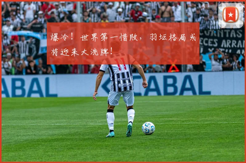 爆冷！世界第一惜败，羽坛格局或将迎来大洗牌！