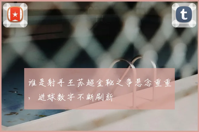 谁是射手王苏超金靴之争悬念重重，进球数字不断刷新