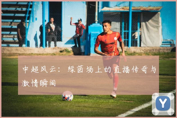 中超风云：绿茵场上的直播传奇与激情瞬间