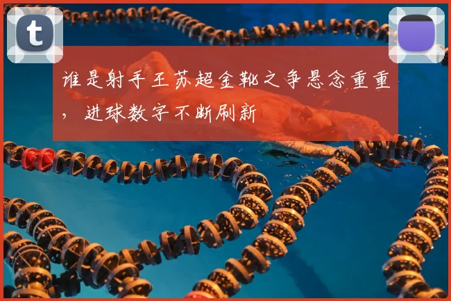 谁是射手王苏超金靴之争悬念重重,进球数字不断刷新