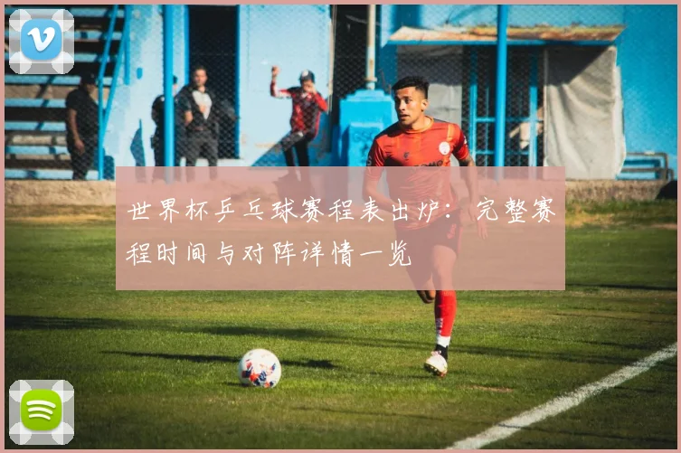 世界杯乒乓球赛程表出炉:完整赛程时间与对阵详情一览