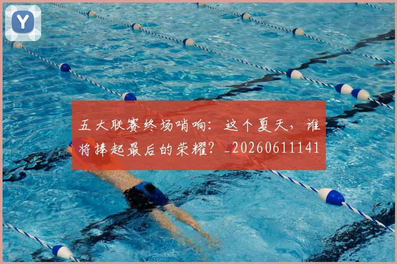 五大联赛终场哨响：这个夏天，谁将捧起最后的荣耀？_20260611141803